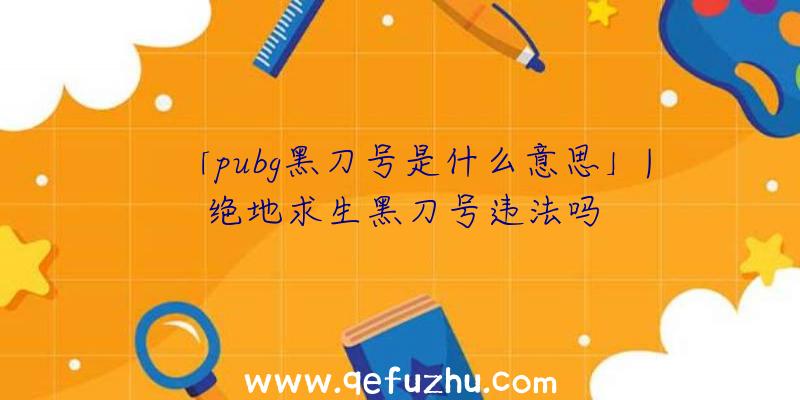 「pubg黑刀号是什么意思」|绝地求生黑刀号违法吗